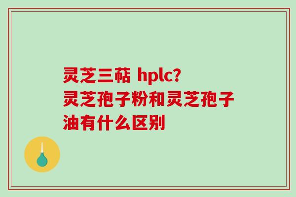 灵芝三萜 hplc？灵芝孢子粉和灵芝孢子油有什么区别