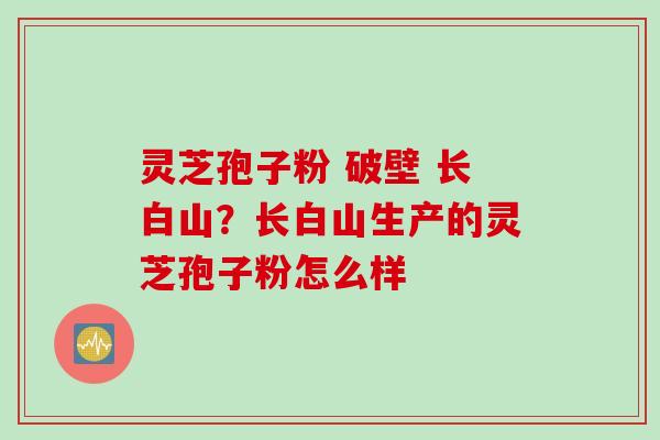 灵芝孢子粉 破壁 长白山？长白山生产的灵芝孢子粉怎么样
