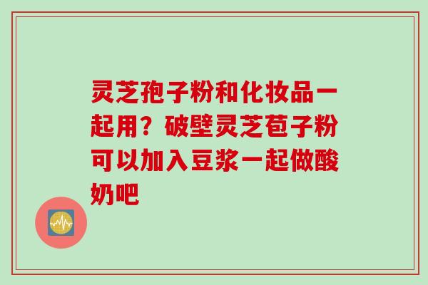 灵芝孢子粉和化妆品一起用？破壁灵芝苞子粉可以加入豆浆一起做酸奶吧