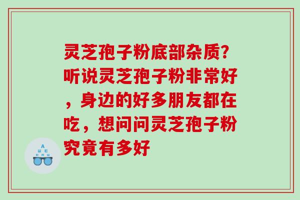 灵芝孢子粉底部杂质？听说灵芝孢子粉非常好，身边的好多朋友都在吃，想问问灵芝孢子粉究竟有多好