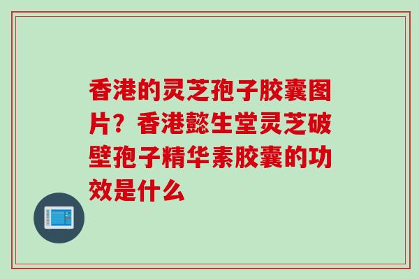 香港的灵芝孢子胶囊图片？香港懿生堂灵芝破壁孢子精华素胶囊的功效是什么