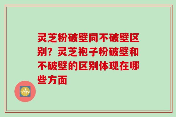 灵芝粉破壁同不破壁区别？灵芝袍子粉破壁和不破壁的区别体现在哪些方面