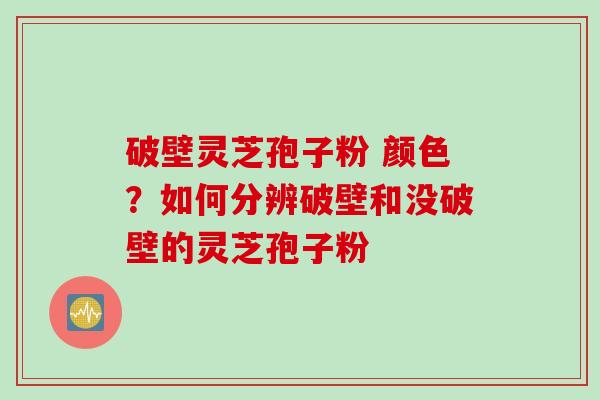 破壁灵芝孢子粉 颜色？如何分辨破壁和没破壁的灵芝孢子粉