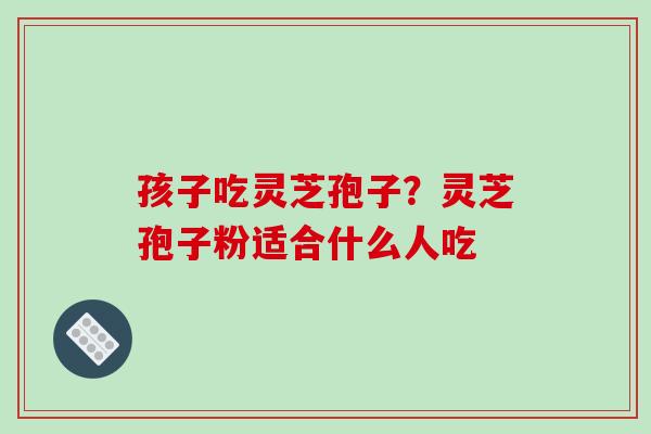 孩子吃灵芝孢子？灵芝孢子粉适合什么人吃
