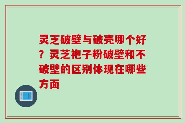 灵芝破壁与破壳哪个好？灵芝袍子粉破壁和不破壁的区别体现在哪些方面