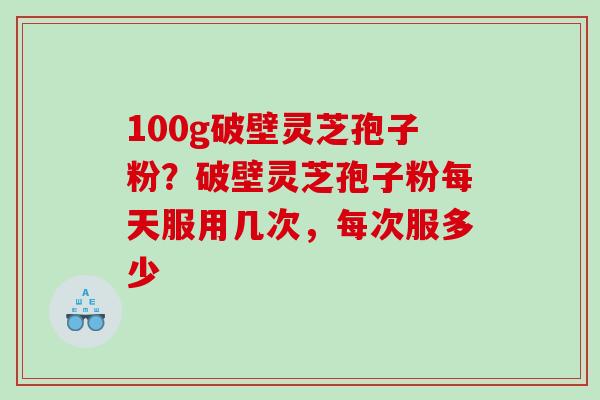 100g破壁灵芝孢子粉？破壁灵芝孢子粉每天服用几次，每次服多少