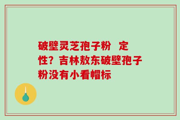 破壁灵芝孢子粉  定性？吉林敖东破壁孢子粉没有小看帽标