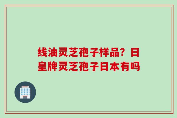 线油灵芝孢子样品？日皇牌灵芝孢子日本有吗