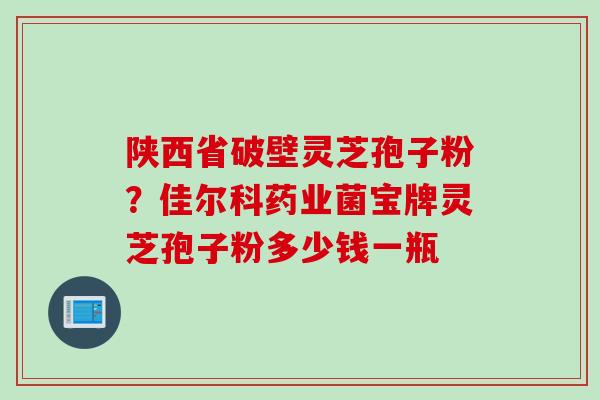 陕西省破壁灵芝孢子粉？佳尔科药业菌宝牌灵芝孢子粉多少钱一瓶