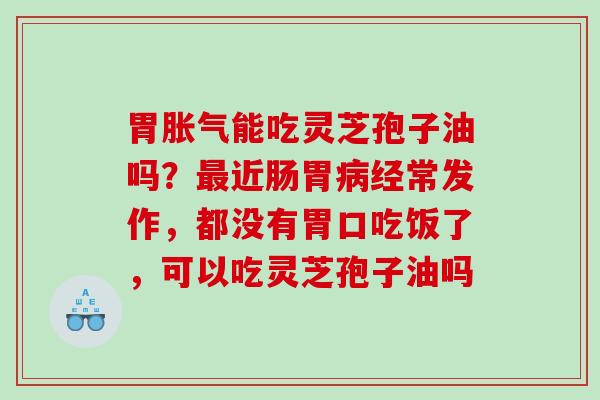 胃胀气能吃灵芝孢子油吗?近肠胃经常发作,都没有胃口吃饭了,可以吃灵芝孢子油吗 胃胀气能吃灵芝孢子油吗?近肠胃经常发作,都没有胃口吃饭了,可以吃灵芝孢子油吗