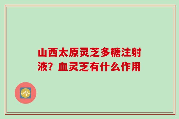 山西太原灵芝多糖注射液？血灵芝有什么作用