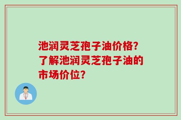 池润灵芝孢子油价格？了解池润灵芝孢子油的市场价位？