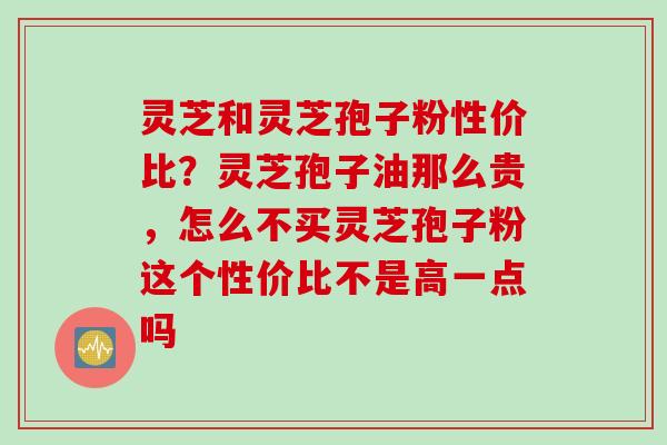 灵芝和灵芝孢子粉性价比?灵芝孢子油那么贵,怎么不买灵芝孢子粉这个性价比不是高一点吗 灵芝和灵芝孢子粉性价比?灵芝孢子油那么贵,怎么不买灵芝孢子粉这个性价比不是高一点吗