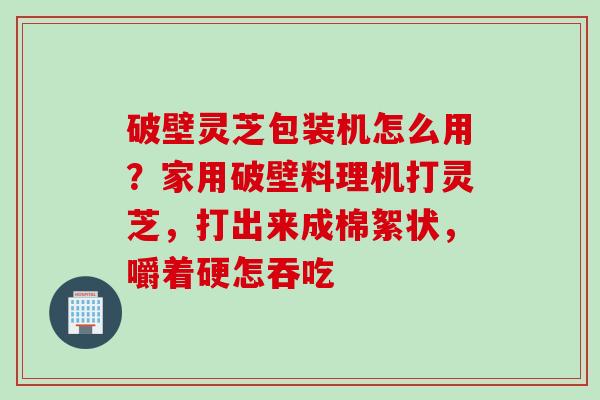 破壁灵芝包装机怎么用？家用破壁料理机打灵芝，打出来成棉絮状，嚼着硬怎吞吃