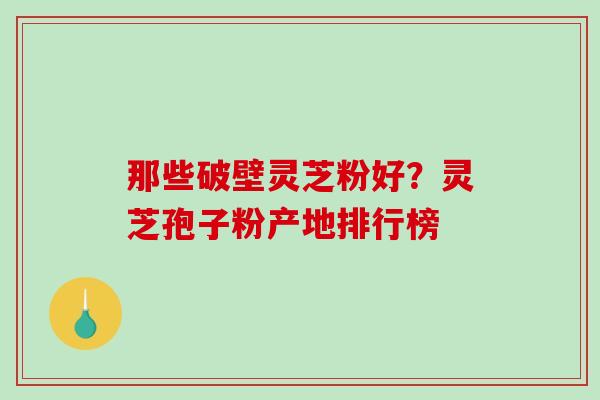 那些破壁灵芝粉好？灵芝孢子粉产地排行榜