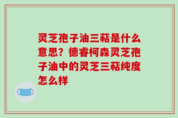 灵芝孢子油三萜是什么意思？德睿柯森灵芝孢子油中的灵芝三萜纯度怎么样
