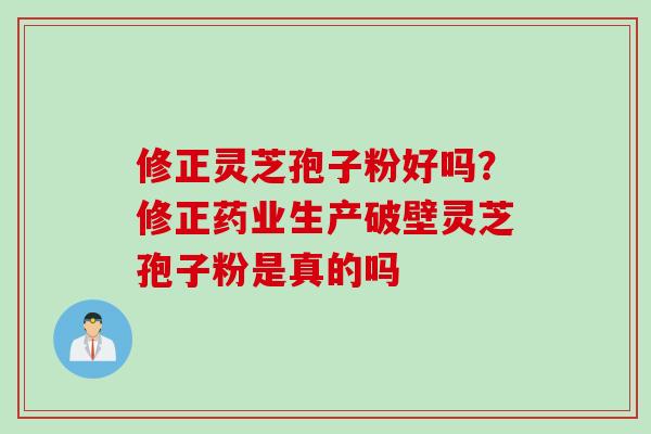 修正灵芝孢子粉好吗？修正药业生产破壁灵芝孢子粉是真的吗