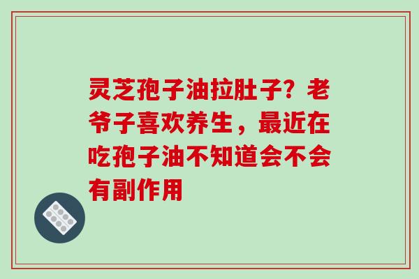 灵芝孢子油拉肚子？老爷子喜欢养生，最近在吃孢子油不知道会不会有副作用
