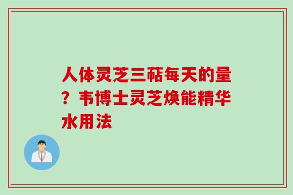 人体灵芝三萜每天的量？韦博士灵芝焕能精华水用法
