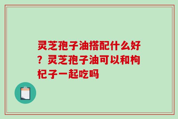 灵芝孢子油搭配什么好？灵芝孢子油可以和枸杞子一起吃吗