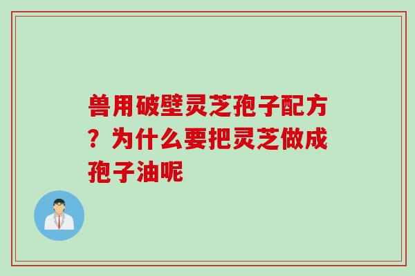 兽用破壁灵芝孢子配方？为什么要把灵芝做成孢子油呢