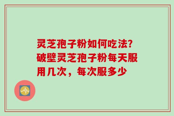 灵芝孢子粉如何吃法？破壁灵芝孢子粉每天服用几次，每次服多少