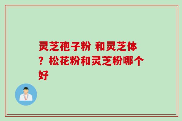 灵芝孢子粉 和灵芝体？松花粉和灵芝粉哪个好