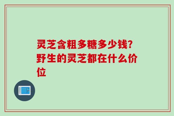 灵芝含粗多糖多少钱？野生的灵芝都在什么价位
