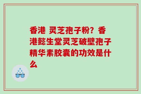 香港 灵芝孢子粉？香港懿生堂灵芝破壁孢子精华素胶囊的功效是什么
