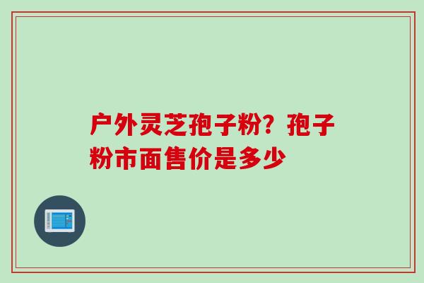 户外灵芝孢子粉？孢子粉市面售价是多少