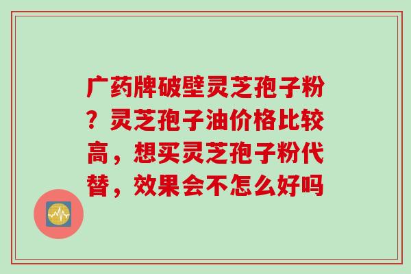 广药牌破壁灵芝孢子粉？灵芝孢子油价格比较高，想买灵芝孢子粉代替，效果会不怎么好吗