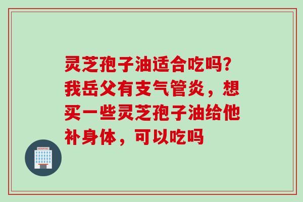 灵芝孢子油适合吃吗？我岳父有支气管炎，想买一些灵芝孢子油给他补身体，可以吃吗