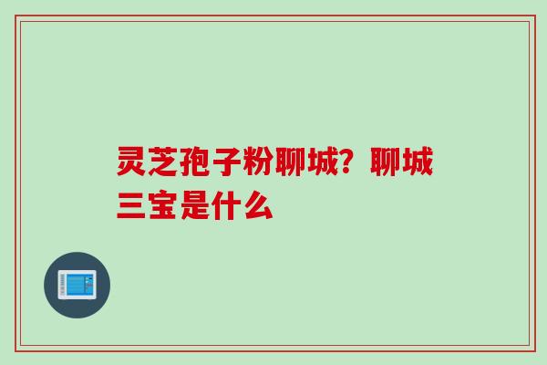 灵芝孢子粉聊城？聊城三宝是什么