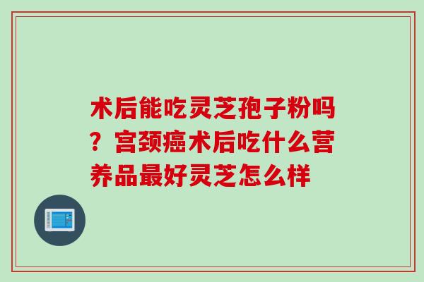 术后能吃灵芝孢子粉吗？宫颈癌术后吃什么营养品最好灵芝怎么样