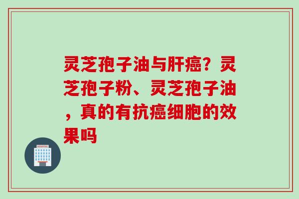 灵芝孢子油与肝癌？灵芝孢子粉、灵芝孢子油，真的有抗癌细胞的效果吗