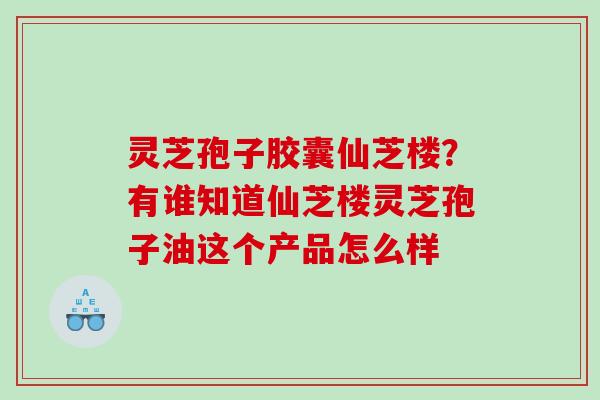 灵芝孢子胶囊仙芝楼？有谁知道仙芝楼灵芝孢子油这个产品怎么样