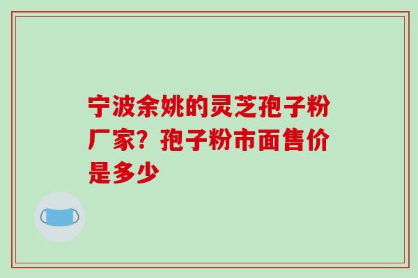 宁波余姚的灵芝孢子粉厂家？孢子粉市面售价是多少