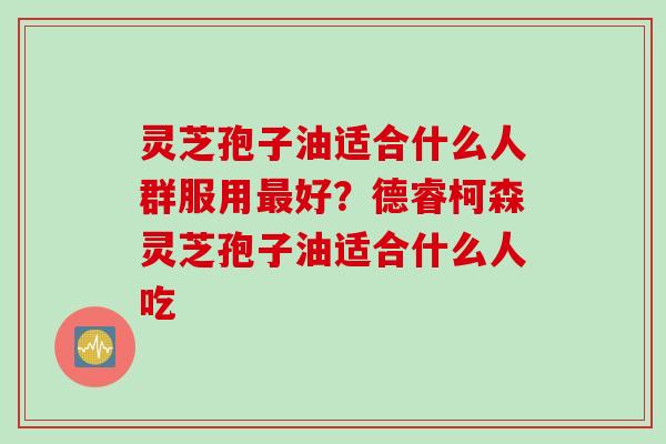灵芝孢子油适合什么人群服用最好？德睿柯森灵芝孢子油适合什么人吃