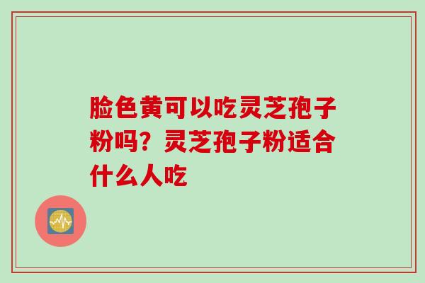 脸色黄可以吃灵芝孢子粉吗？灵芝孢子粉适合什么人吃