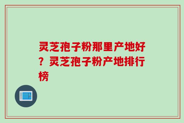 灵芝孢子粉那里产地好？灵芝孢子粉产地排行榜
