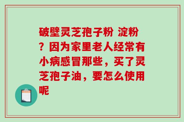 破壁灵芝孢子粉 淀粉？因为家里老人经常有小病感冒那些，买了灵芝孢子油，要怎么使用呢