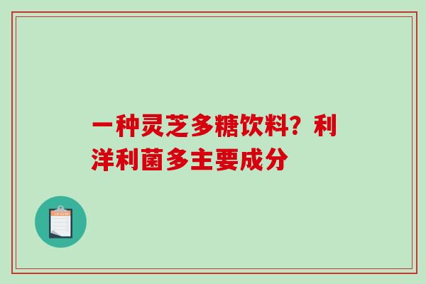 一种灵芝多糖饮料？利洋利菌多主要成分