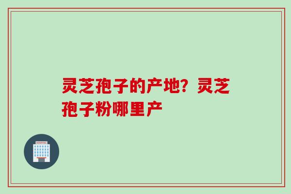 灵芝孢子的产地？灵芝孢子粉哪里产