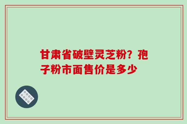 甘肃省破壁灵芝粉？孢子粉市面售价是多少