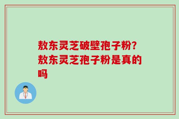 敖东灵芝破壁孢子粉？敖东灵芝孢子粉是真的吗