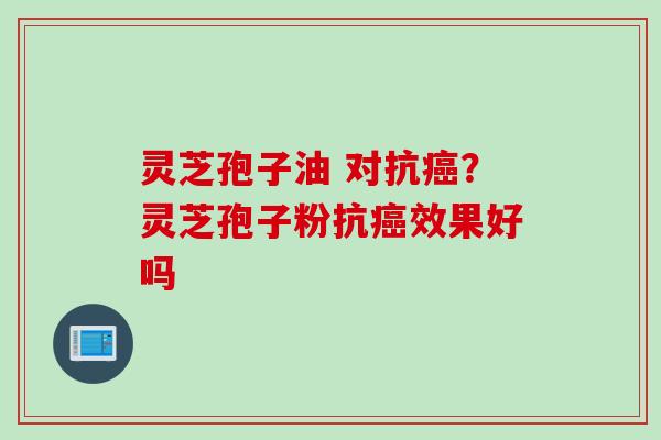 灵芝孢子油 对抗癌？灵芝孢子粉抗癌效果好吗