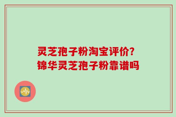 灵芝孢子粉淘宝评价？锦华灵芝孢子粉靠谱吗