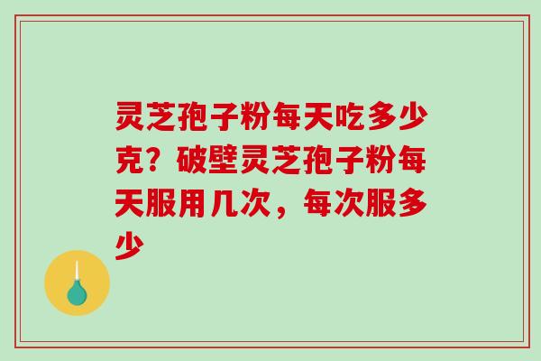 灵芝孢子粉每天吃多少克？破壁灵芝孢子粉每天服用几次，每次服多少