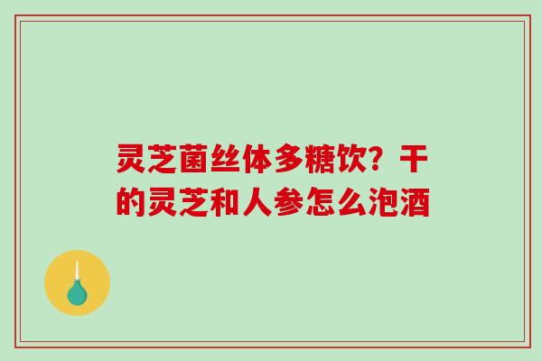 灵芝菌丝体多糖饮？干的灵芝和人参怎么泡酒
