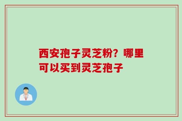 西安孢子灵芝粉？哪里可以买到灵芝孢子